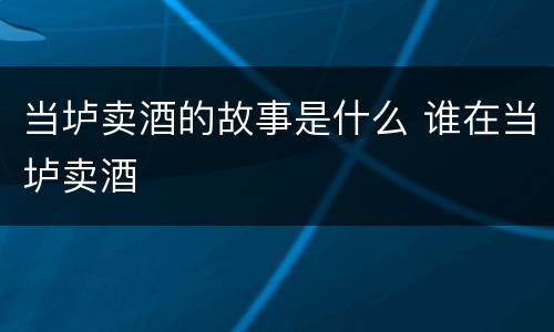 当垆卖酒的故事是什么 谁在当垆卖酒