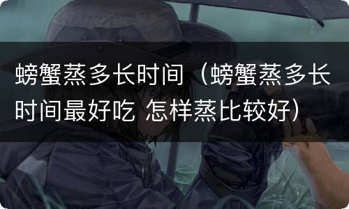 螃蟹蒸多长时间（螃蟹蒸多长时间最好吃 怎样蒸比较好）