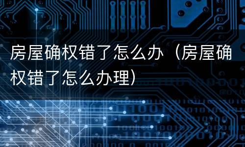 房屋确权错了怎么办（房屋确权错了怎么办理）
