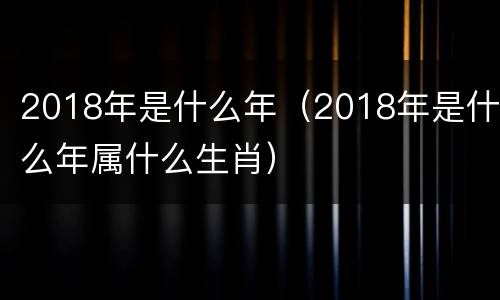 2018年是什么年（2018年是什么年属什么生肖）