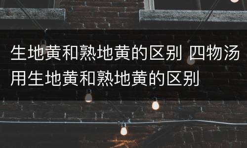 生地黄和熟地黄的区别 四物汤用生地黄和熟地黄的区别