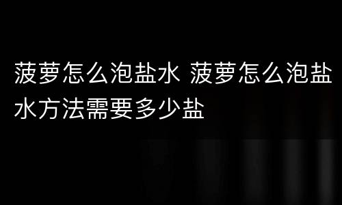 菠萝怎么泡盐水 菠萝怎么泡盐水方法需要多少盐
