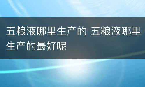 五粮液哪里生产的 五粮液哪里生产的最好呢