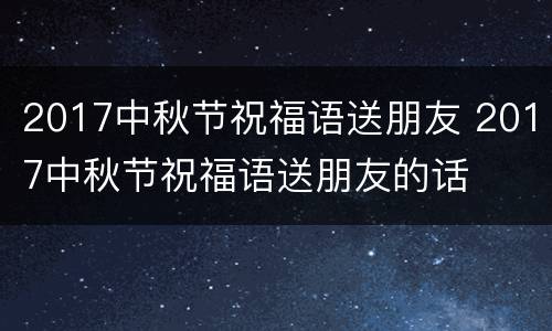 2017中秋节祝福语送朋友 2017中秋节祝福语送朋友的话