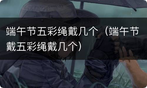 端午节五彩绳戴几个（端午节戴五彩绳戴几个）