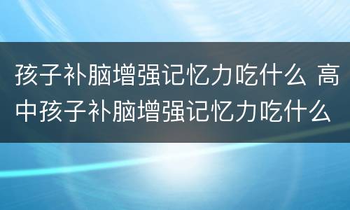 孩子补脑增强记忆力吃什么 高中孩子补脑增强记忆力吃什么