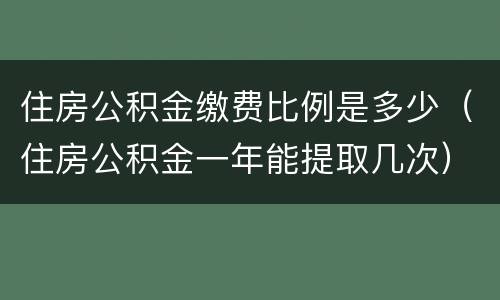 住房公积金缴费比例是多少（住房公积金一年能提取几次）