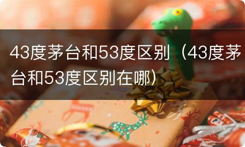 43度茅台和53度区别（43度茅台和53度区别在哪）