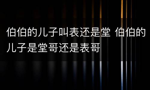 伯伯的儿子叫表还是堂 伯伯的儿子是堂哥还是表哥
