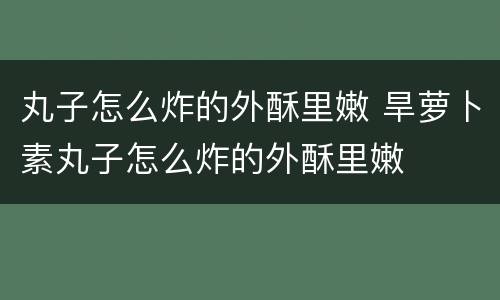 丸子怎么炸的外酥里嫩 旱萝卜素丸子怎么炸的外酥里嫩
