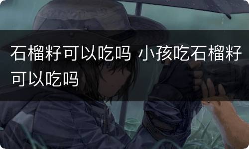 石榴籽可以吃吗 小孩吃石榴籽可以吃吗