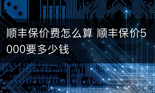 顺丰保价费怎么算 顺丰保价5000要多少钱