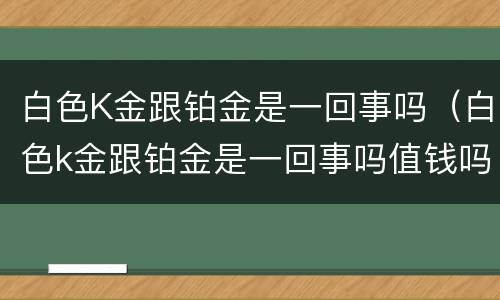 白色K金跟铂金是一回事吗（白色k金跟铂金是一回事吗值钱吗）