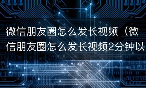 微信朋友圈怎么发长视频（微信朋友圈怎么发长视频2分钟以上的）