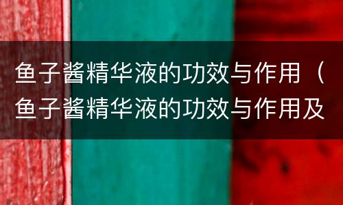鱼子酱精华液的功效与作用（鱼子酱精华液的功效与作用及禁忌）