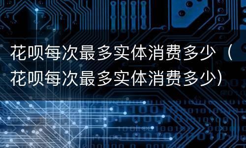 花呗每次最多实体消费多少（花呗每次最多实体消费多少）