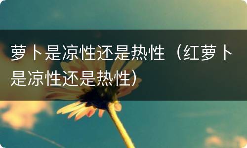 萝卜是凉性还是热性（红萝卜是凉性还是热性）