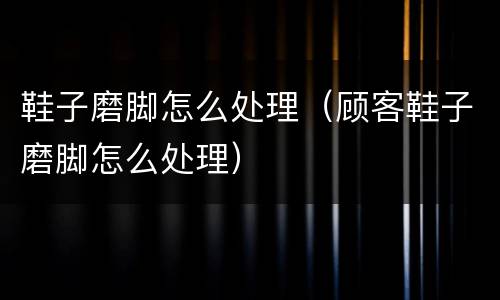 鞋子磨脚怎么处理（顾客鞋子磨脚怎么处理）