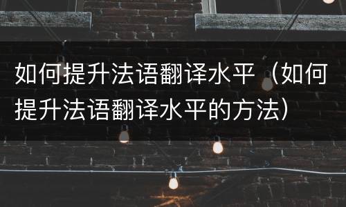 如何提升法语翻译水平（如何提升法语翻译水平的方法）