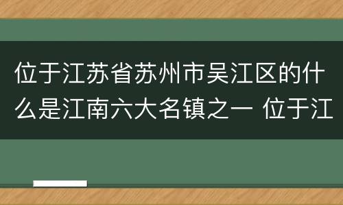 位于江苏省苏州市吴江区的什么是江南六大名镇之一 位于江苏省苏州市吴江区江南六大名镇之一是哪一个