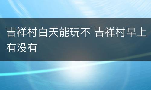 吉祥村白天能玩不 吉祥村早上有没有
