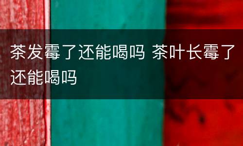 茶发霉了还能喝吗 茶叶长霉了还能喝吗
