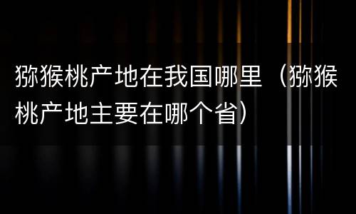 猕猴桃产地在我国哪里（猕猴桃产地主要在哪个省）