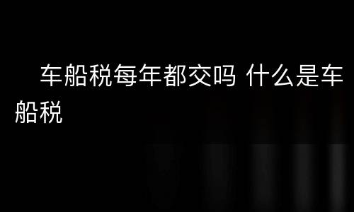 ​车船税每年都交吗 什么是车船税
