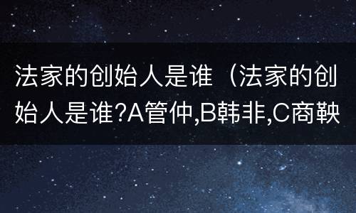法家的创始人是谁（法家的创始人是谁?A管仲,B韩非,C商鞅,D孙子）