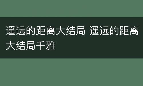 遥远的距离大结局 遥远的距离大结局千雅