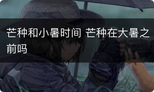 芒种和小暑时间 芒种在大暑之前吗