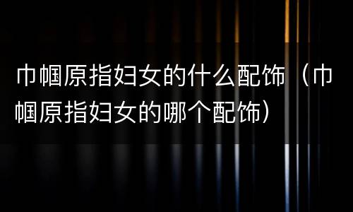巾帼原指妇女的什么配饰（巾帼原指妇女的哪个配饰）