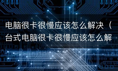 电脑很卡很慢应该怎么解决（台式电脑很卡很慢应该怎么解决）