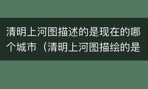 清明上河图描述的是现在的哪个城市（清明上河图描绘的是现在哪个城市）