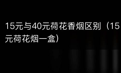 15元与40元荷花香烟区别（15元荷花烟一盒）