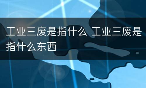 工业三废是指什么 工业三废是指什么东西