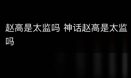 赵高是太监吗 神话赵高是太监吗