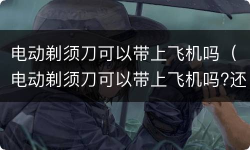 电动剃须刀可以带上飞机吗（电动剃须刀可以带上飞机吗?还是托运）