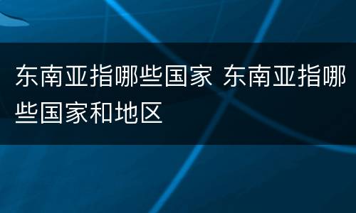 东南亚指哪些国家 东南亚指哪些国家和地区