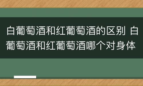 白葡萄酒和红葡萄酒的区别 白葡萄酒和红葡萄酒哪个对身体更好