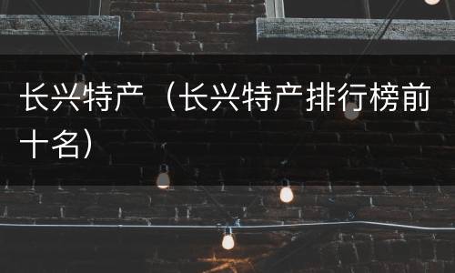 长兴特产（长兴特产排行榜前十名）