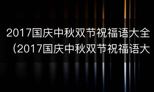 2017国庆中秋双节祝福语大全（2017国庆中秋双节祝福语大全图片）