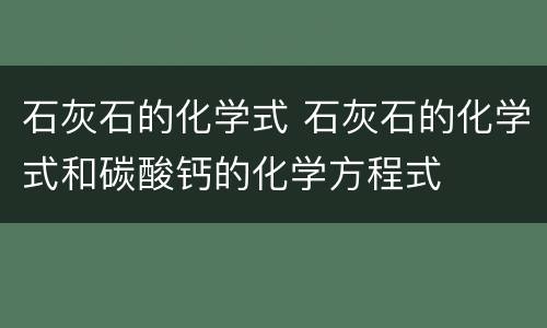 石灰石的化学式 石灰石的化学式和碳酸钙的化学方程式