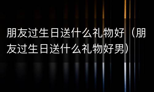 朋友过生日送什么礼物好（朋友过生日送什么礼物好男）