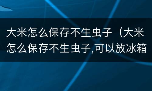 大米怎么保存不生虫子（大米怎么保存不生虫子,可以放冰箱吗）