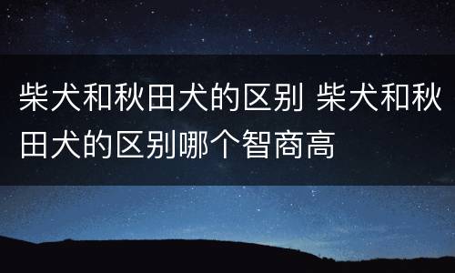 柴犬和秋田犬的区别 柴犬和秋田犬的区别哪个智商高