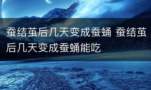 蚕结茧后几天变成蚕蛹 蚕结茧后几天变成蚕蛹能吃
