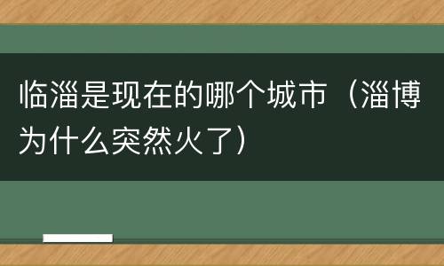 临淄是现在的哪个城市（淄博为什么突然火了）
