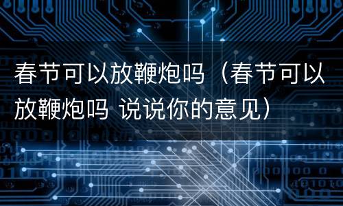 春节可以放鞭炮吗（春节可以放鞭炮吗 说说你的意见）