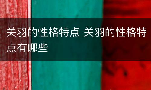 关羽的性格特点 关羽的性格特点有哪些